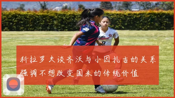 科拉罗夫谈齐沃与小因扎吉的关系强调不想改变国米的传统价值