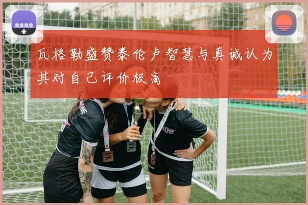 瓦格勒盛赞泰伦卢智慧与真诚认为其对自己评价极高
