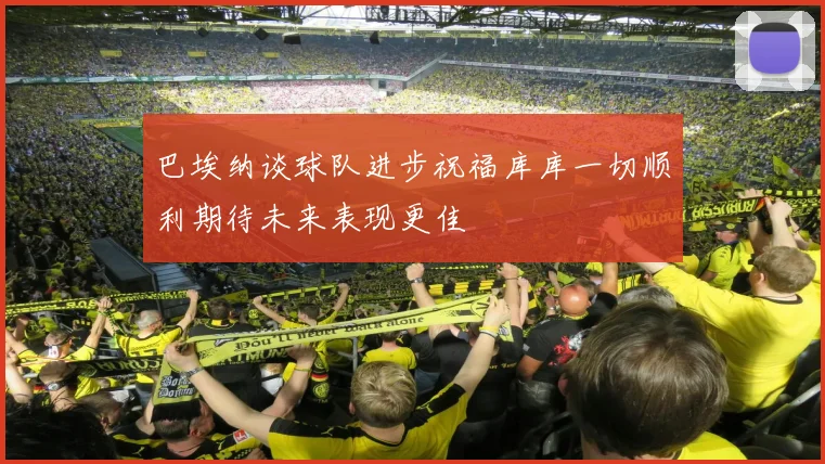 巴埃纳谈球队进步祝福库库一切顺利期待未来表现更佳