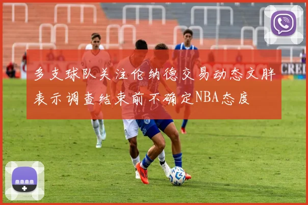 多支球队关注伦纳德交易动态文胖表示调查结束前不确定NBA态度