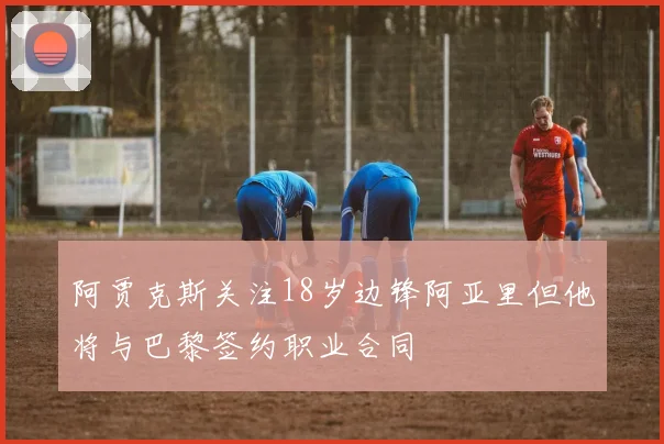 阿贾克斯关注18岁边锋阿亚里但他将与巴黎签约职业合同