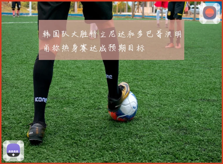 韩国队大胜特立尼达和多巴哥洪明甫称热身赛达成预期目标