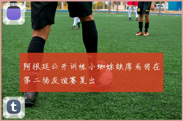 阿根廷公开训练小蜘蛛缺席或将在第二场友谊赛复出