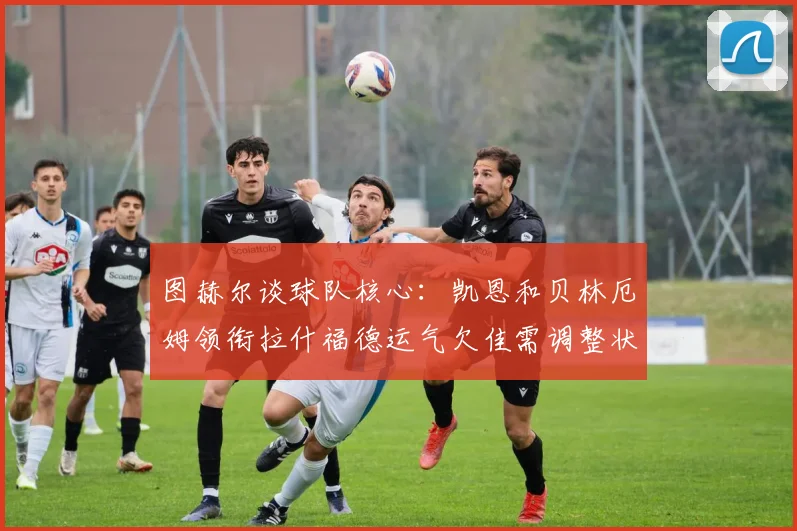 图赫尔谈球队核心：凯恩和贝林厄姆领衔拉什福德运气欠佳需调整状态