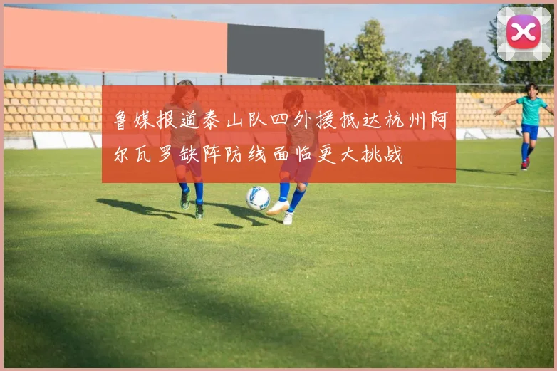 鲁媒报道泰山队四外援抵达杭州阿尔瓦罗缺阵防线面临更大挑战