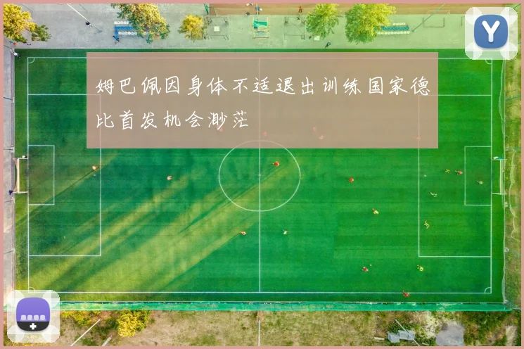 姆巴佩因身体不适退出训练国家德比首发机会渺茫