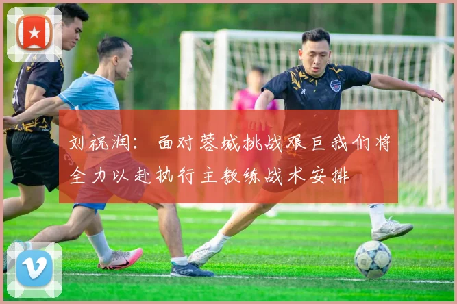 刘祝润：面对蓉城挑战艰巨我们将全力以赴执行主教练战术安排