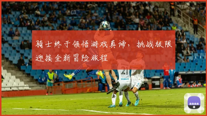 骑士终于领悟游戏真谛，挑战极限迎接全新冒险旅程