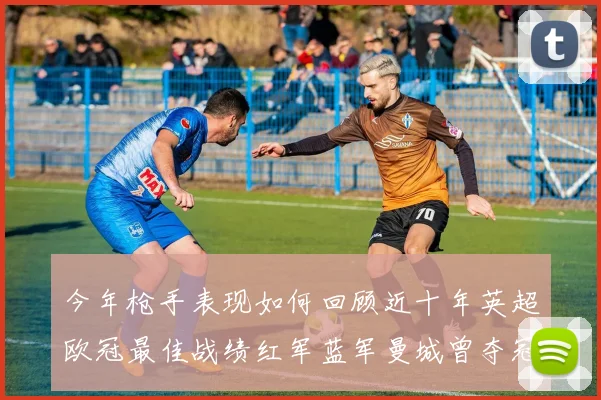 今年枪手表现如何回顾近十年英超欧冠最佳战绩红军蓝军曼城曾夺冠