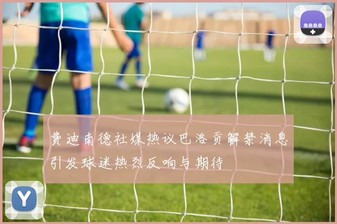 费迪南德社媒热议巴洛贡解禁消息引发球迷热烈反响与期待