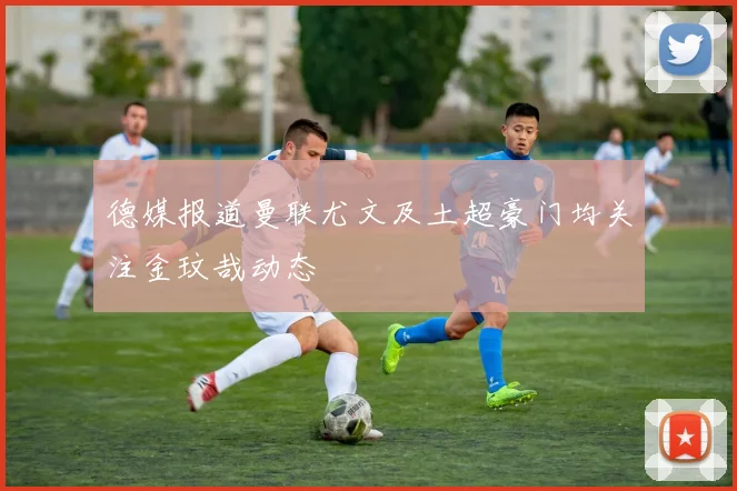 德媒报道曼联尤文及土超豪门均关注金玟哉动态