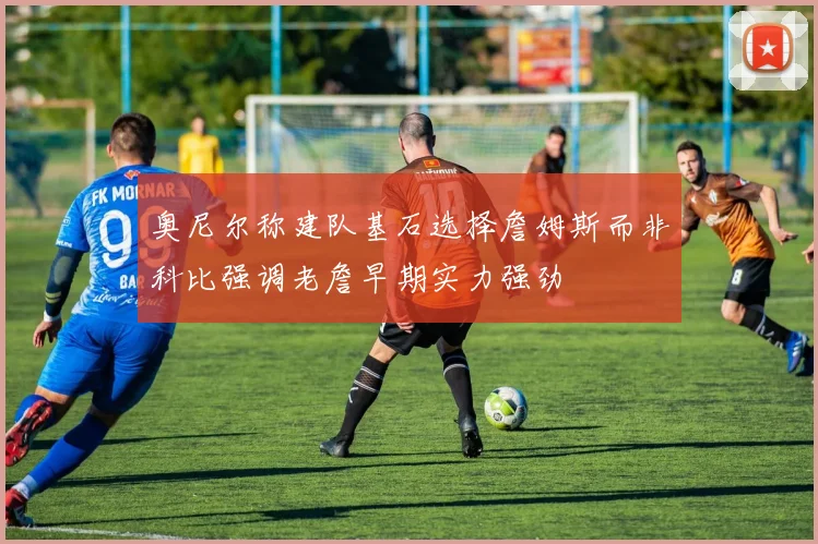 奥尼尔称建队基石选择詹姆斯而非科比强调老詹早期实力强劲