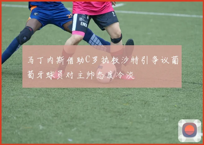 马丁内斯借助C罗执教沙特引争议葡萄牙球员对主帅态度冷淡