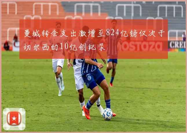 曼城转会支出激增至824亿镑仅次于切尔西的10亿创纪录