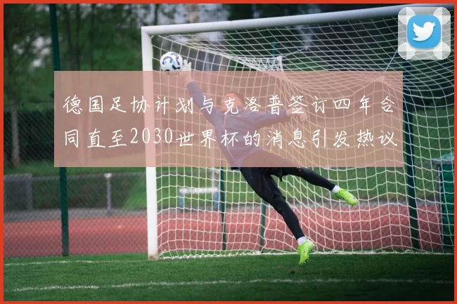 德国足协计划与克洛普签订四年合同直至2030世界杯的消息引发热议