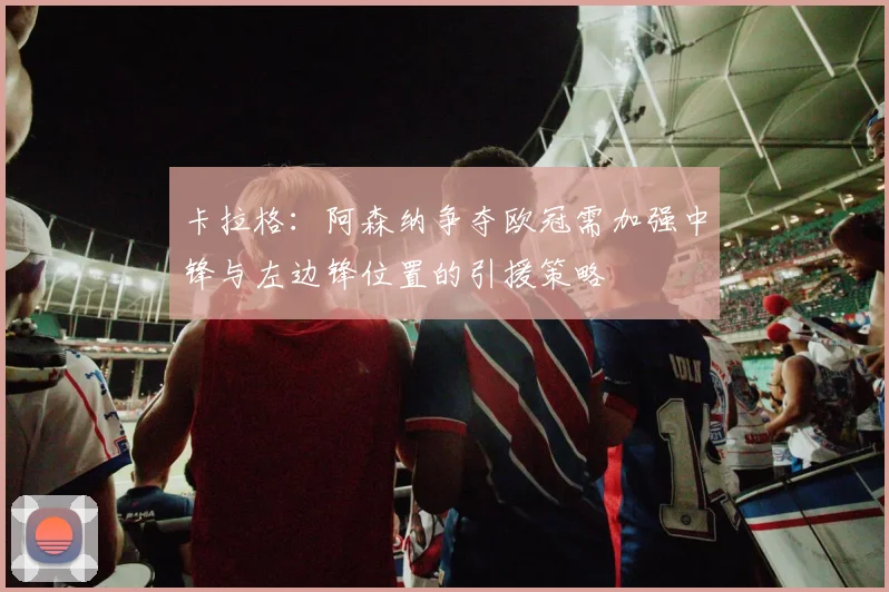 卡拉格：阿森纳争夺欧冠需加强中锋与左边锋位置的引援策略