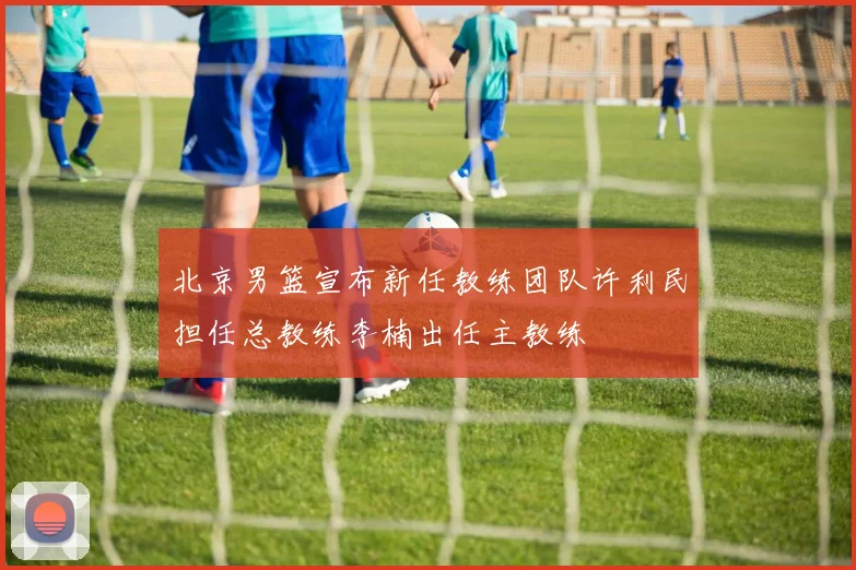 北京男篮宣布新任教练团队许利民担任总教练李楠出任主教练